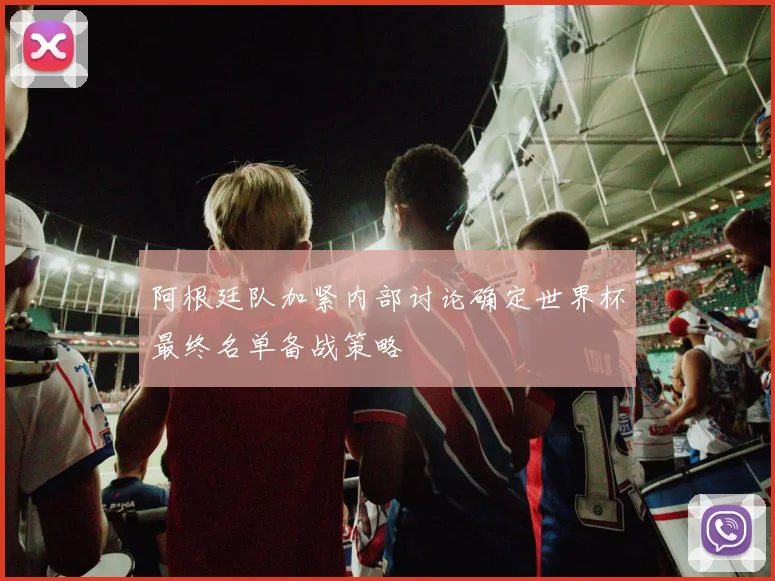 阿根廷队加紧内部讨论确定世界杯最终名单备战策略
