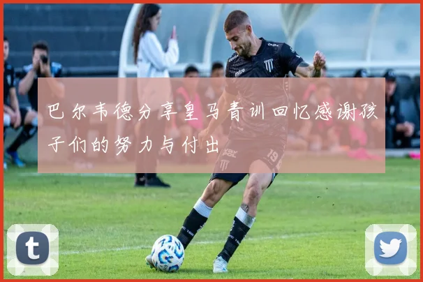 巴尔韦德分享皇马青训回忆感谢孩子们的努力与付出