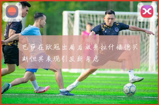 巴萨在欧冠出局后放弃拉什福德买断但其表现引发新考虑