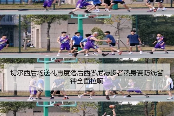 切尔西后场送礼再度落后西悉尼漫步者热身赛防线警钟全面拉响