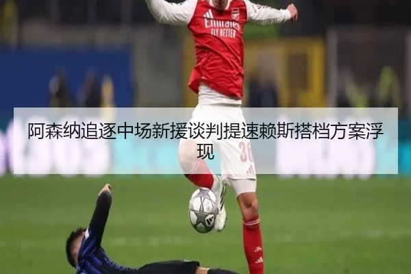 阿森纳追逐中场新援谈判提速赖斯搭档方案浮现